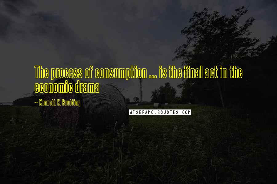 Kenneth E. Boulding Quotes: The process of consumption ... is the final act in the economic drama