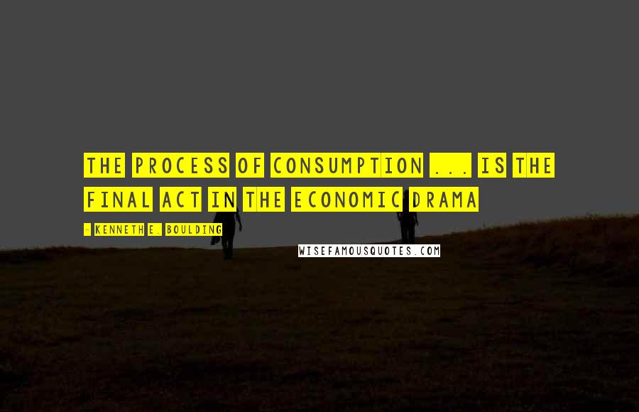 Kenneth E. Boulding Quotes: The process of consumption ... is the final act in the economic drama