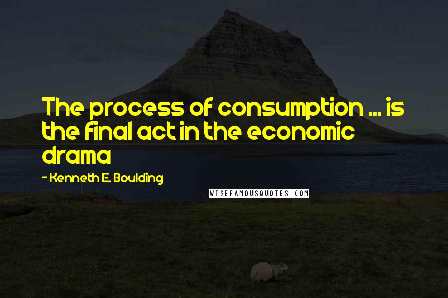 Kenneth E. Boulding Quotes: The process of consumption ... is the final act in the economic drama