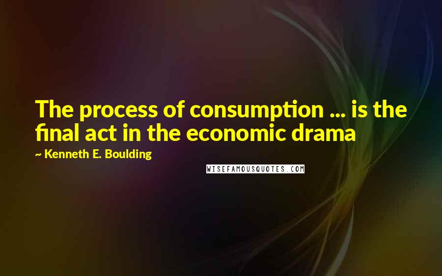 Kenneth E. Boulding Quotes: The process of consumption ... is the final act in the economic drama