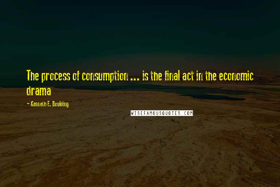 Kenneth E. Boulding Quotes: The process of consumption ... is the final act in the economic drama