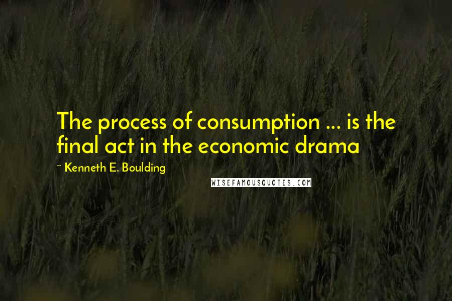 Kenneth E. Boulding Quotes: The process of consumption ... is the final act in the economic drama