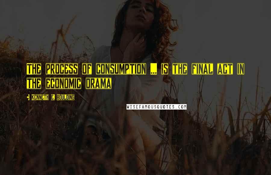 Kenneth E. Boulding Quotes: The process of consumption ... is the final act in the economic drama