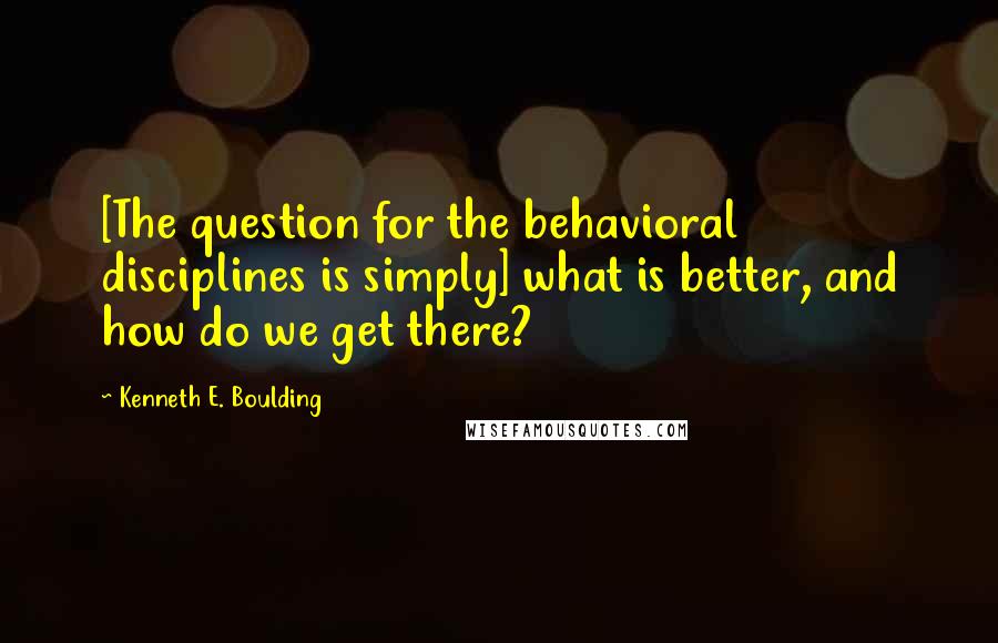 Kenneth E. Boulding Quotes: [The question for the behavioral disciplines is simply] what is better, and how do we get there?