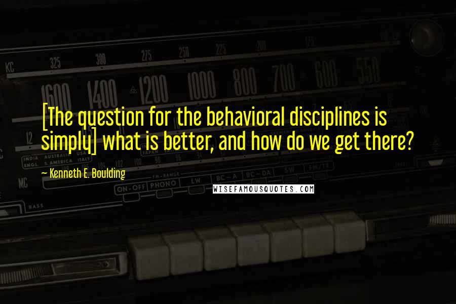 Kenneth E. Boulding Quotes: [The question for the behavioral disciplines is simply] what is better, and how do we get there?