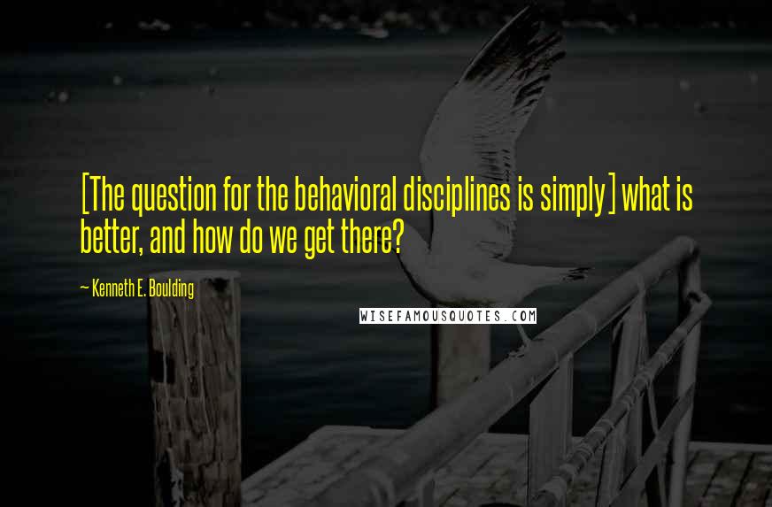 Kenneth E. Boulding Quotes: [The question for the behavioral disciplines is simply] what is better, and how do we get there?