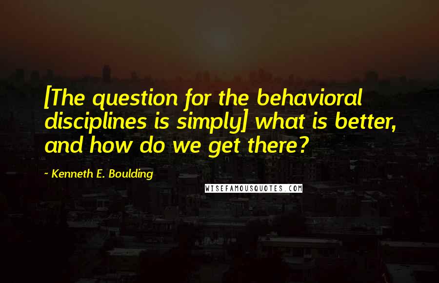 Kenneth E. Boulding Quotes: [The question for the behavioral disciplines is simply] what is better, and how do we get there?