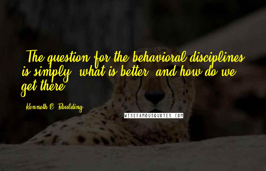 Kenneth E. Boulding Quotes: [The question for the behavioral disciplines is simply] what is better, and how do we get there?