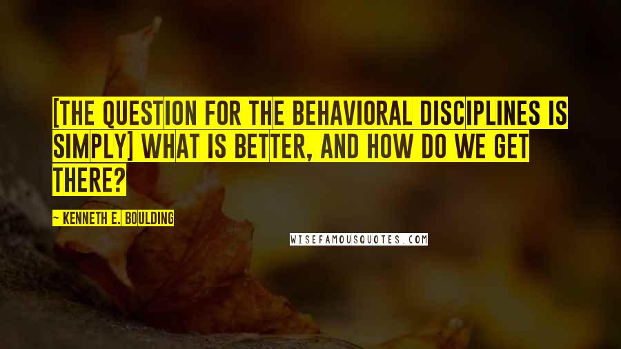 Kenneth E. Boulding Quotes: [The question for the behavioral disciplines is simply] what is better, and how do we get there?