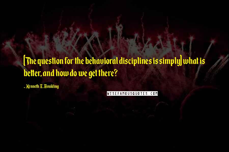 Kenneth E. Boulding Quotes: [The question for the behavioral disciplines is simply] what is better, and how do we get there?