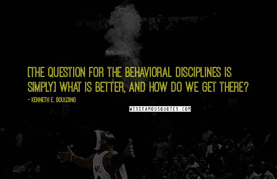 Kenneth E. Boulding Quotes: [The question for the behavioral disciplines is simply] what is better, and how do we get there?