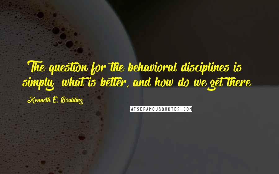 Kenneth E. Boulding Quotes: [The question for the behavioral disciplines is simply] what is better, and how do we get there?