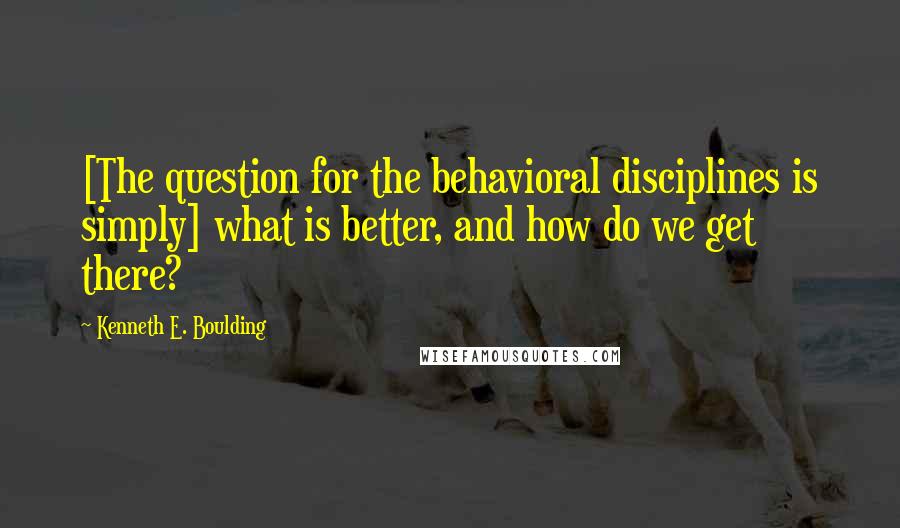 Kenneth E. Boulding Quotes: [The question for the behavioral disciplines is simply] what is better, and how do we get there?