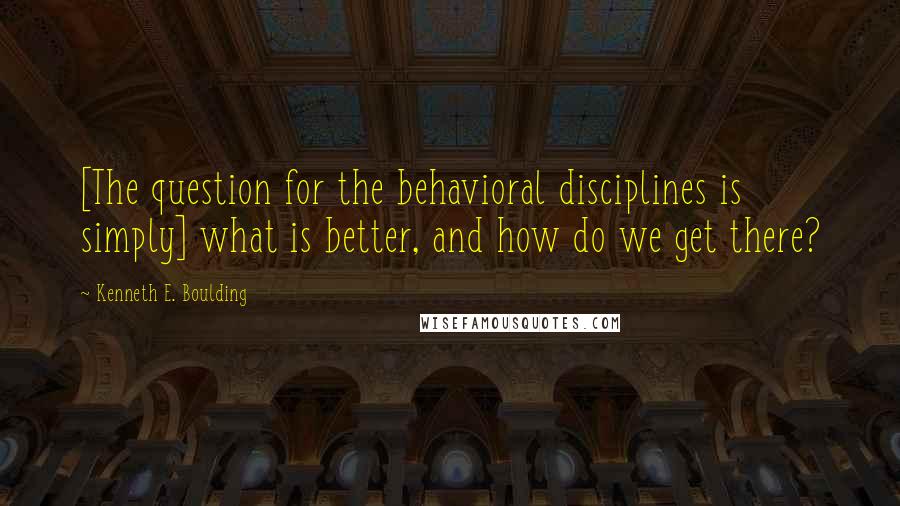 Kenneth E. Boulding Quotes: [The question for the behavioral disciplines is simply] what is better, and how do we get there?