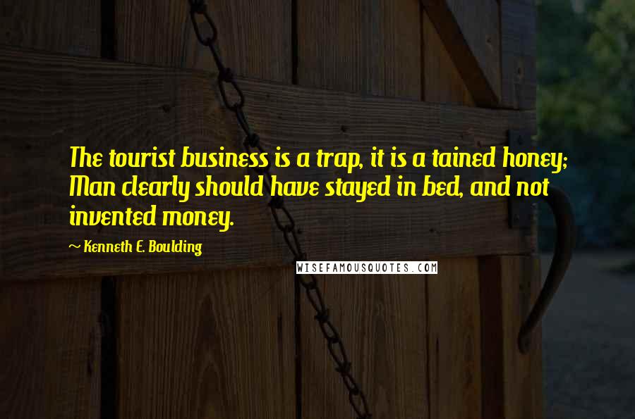 Kenneth E. Boulding Quotes: The tourist business is a trap, it is a tained honey; Man clearly should have stayed in bed, and not invented money.