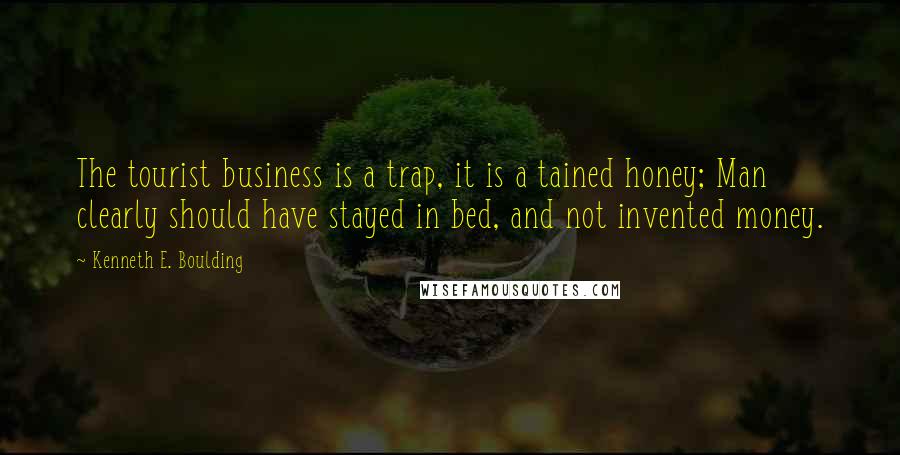 Kenneth E. Boulding Quotes: The tourist business is a trap, it is a tained honey; Man clearly should have stayed in bed, and not invented money.
