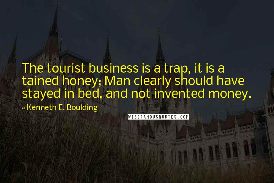 Kenneth E. Boulding Quotes: The tourist business is a trap, it is a tained honey; Man clearly should have stayed in bed, and not invented money.