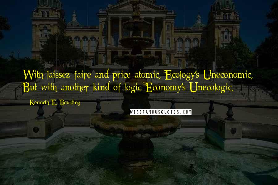 Kenneth E. Boulding Quotes: With laissez-faire and price atomic, Ecology's Uneconomic, But with another kind of logic Economy's Unecologic.