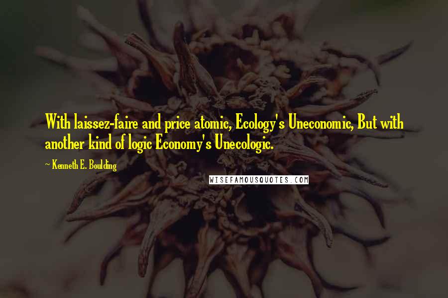 Kenneth E. Boulding Quotes: With laissez-faire and price atomic, Ecology's Uneconomic, But with another kind of logic Economy's Unecologic.
