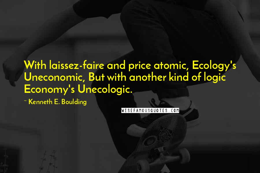 Kenneth E. Boulding Quotes: With laissez-faire and price atomic, Ecology's Uneconomic, But with another kind of logic Economy's Unecologic.