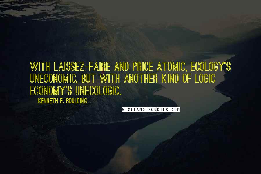 Kenneth E. Boulding Quotes: With laissez-faire and price atomic, Ecology's Uneconomic, But with another kind of logic Economy's Unecologic.