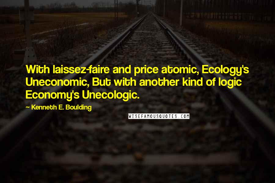 Kenneth E. Boulding Quotes: With laissez-faire and price atomic, Ecology's Uneconomic, But with another kind of logic Economy's Unecologic.