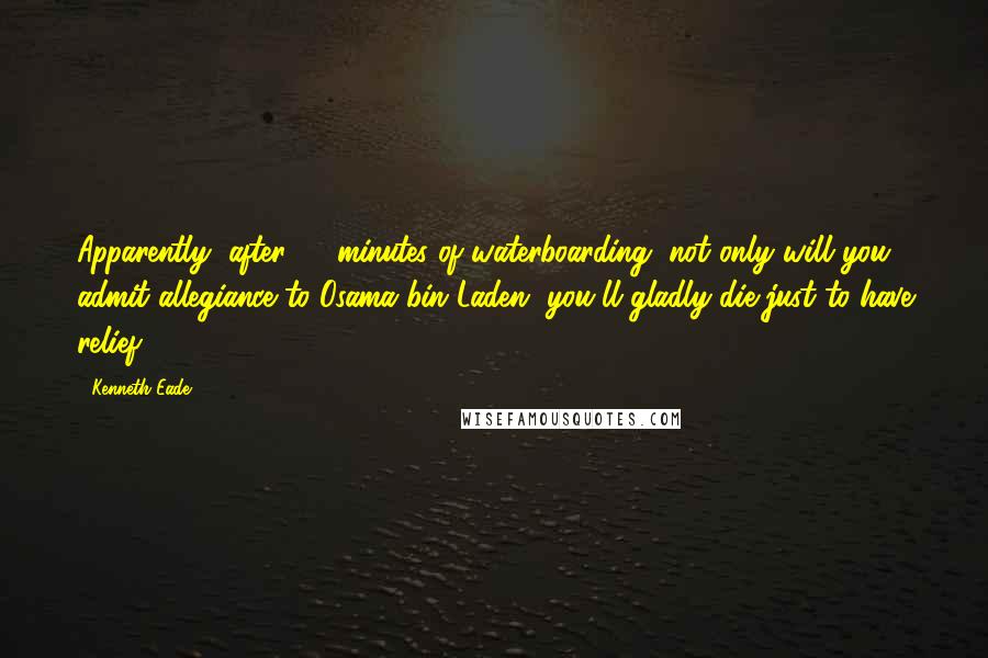 Kenneth Eade Quotes: Apparently, after 20 minutes of waterboarding, not only will you admit allegiance to Osama bin Laden, you'll gladly die just to have relief.