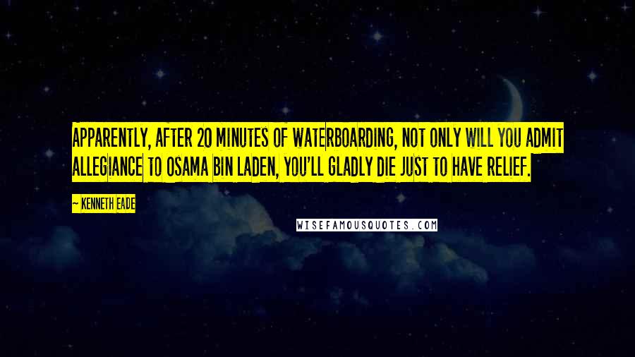 Kenneth Eade Quotes: Apparently, after 20 minutes of waterboarding, not only will you admit allegiance to Osama bin Laden, you'll gladly die just to have relief.