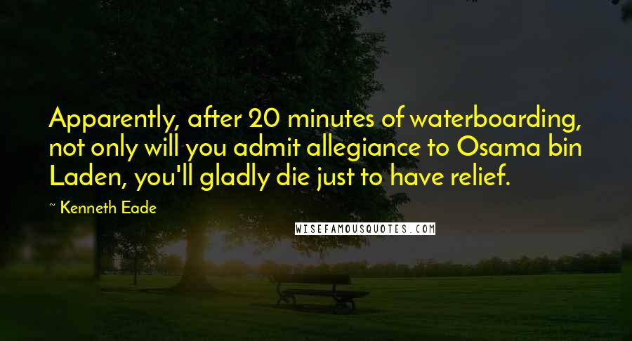 Kenneth Eade Quotes: Apparently, after 20 minutes of waterboarding, not only will you admit allegiance to Osama bin Laden, you'll gladly die just to have relief.