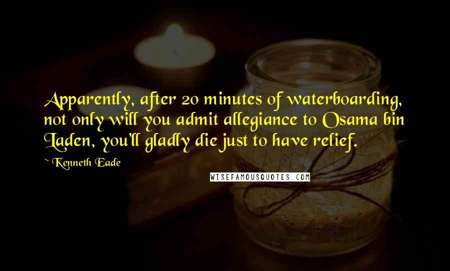 Kenneth Eade Quotes: Apparently, after 20 minutes of waterboarding, not only will you admit allegiance to Osama bin Laden, you'll gladly die just to have relief.