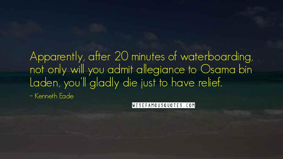 Kenneth Eade Quotes: Apparently, after 20 minutes of waterboarding, not only will you admit allegiance to Osama bin Laden, you'll gladly die just to have relief.