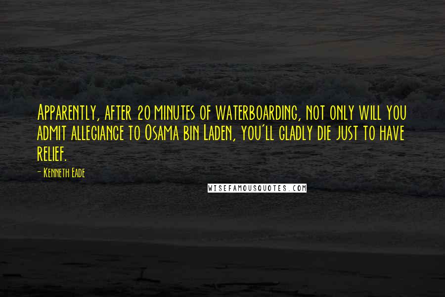 Kenneth Eade Quotes: Apparently, after 20 minutes of waterboarding, not only will you admit allegiance to Osama bin Laden, you'll gladly die just to have relief.