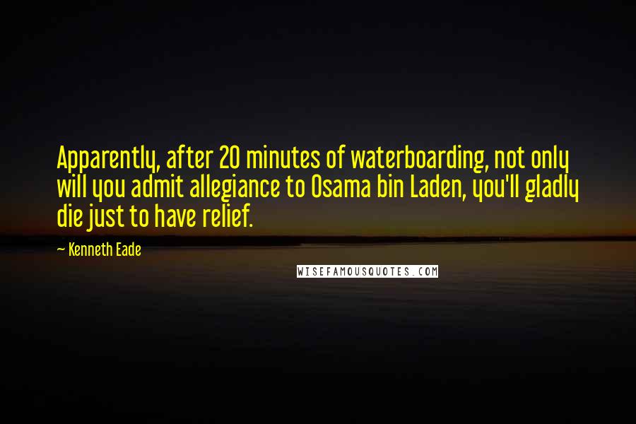 Kenneth Eade Quotes: Apparently, after 20 minutes of waterboarding, not only will you admit allegiance to Osama bin Laden, you'll gladly die just to have relief.