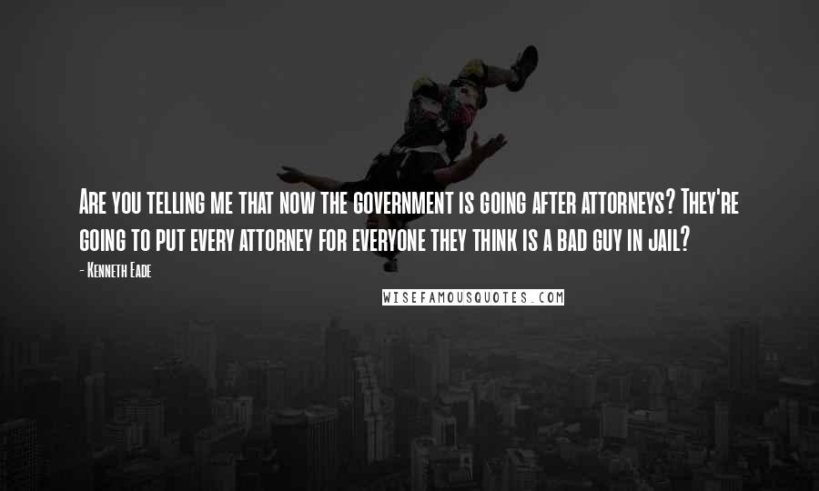 Kenneth Eade Quotes: Are you telling me that now the government is going after attorneys? They're going to put every attorney for everyone they think is a bad guy in jail?