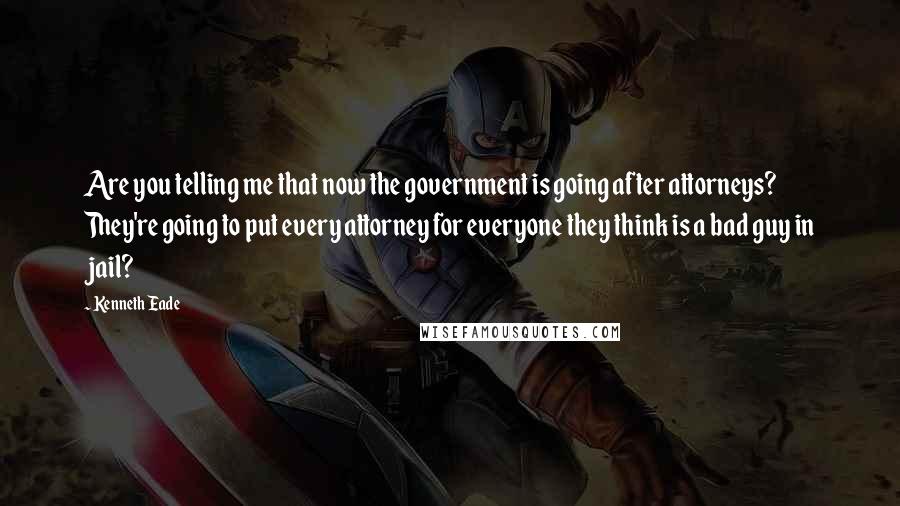 Kenneth Eade Quotes: Are you telling me that now the government is going after attorneys? They're going to put every attorney for everyone they think is a bad guy in jail?