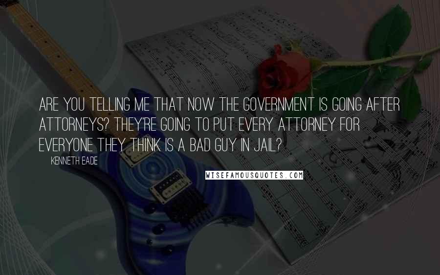 Kenneth Eade Quotes: Are you telling me that now the government is going after attorneys? They're going to put every attorney for everyone they think is a bad guy in jail?