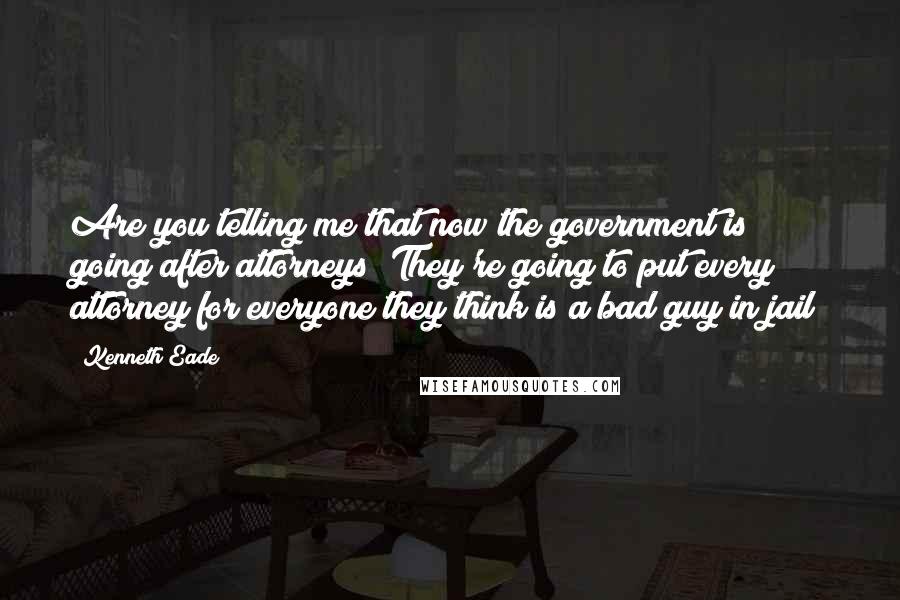 Kenneth Eade Quotes: Are you telling me that now the government is going after attorneys? They're going to put every attorney for everyone they think is a bad guy in jail?