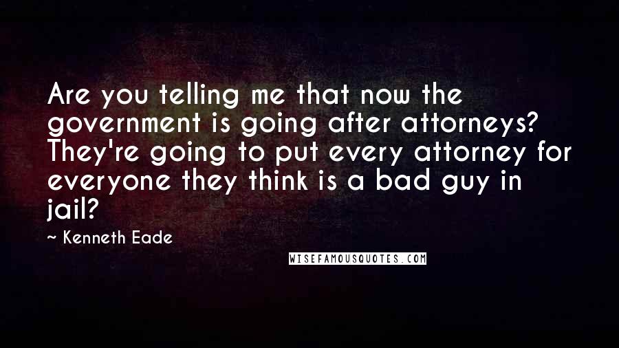 Kenneth Eade Quotes: Are you telling me that now the government is going after attorneys? They're going to put every attorney for everyone they think is a bad guy in jail?