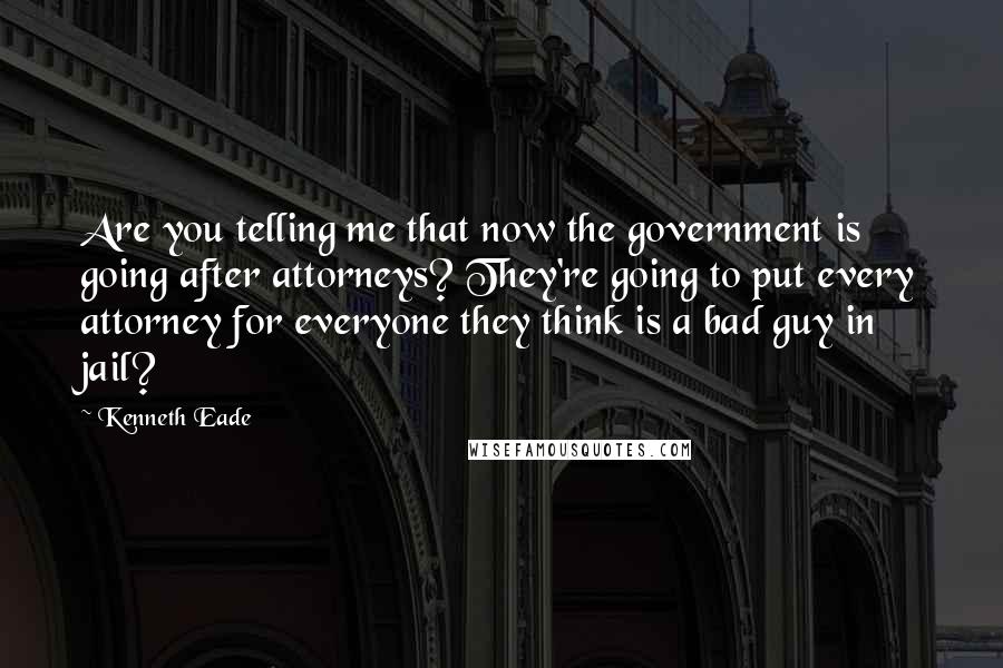 Kenneth Eade Quotes: Are you telling me that now the government is going after attorneys? They're going to put every attorney for everyone they think is a bad guy in jail?