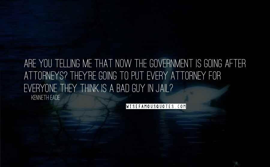 Kenneth Eade Quotes: Are you telling me that now the government is going after attorneys? They're going to put every attorney for everyone they think is a bad guy in jail?