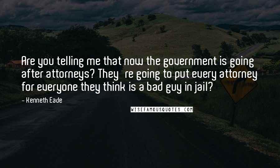 Kenneth Eade Quotes: Are you telling me that now the government is going after attorneys? They're going to put every attorney for everyone they think is a bad guy in jail?