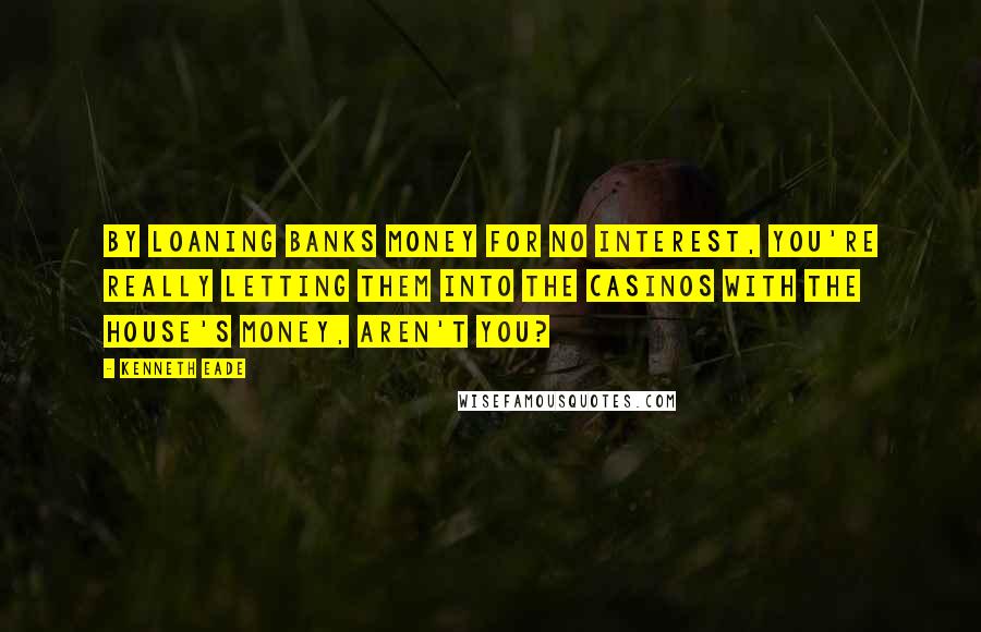 Kenneth Eade Quotes: By loaning banks money for no interest, you're really letting them into the casinos with the house's money, aren't you?