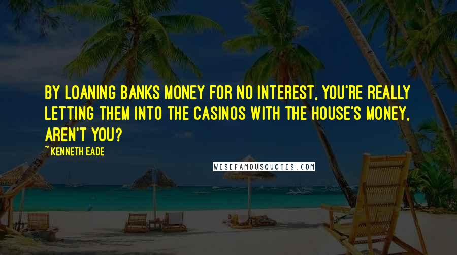 Kenneth Eade Quotes: By loaning banks money for no interest, you're really letting them into the casinos with the house's money, aren't you?