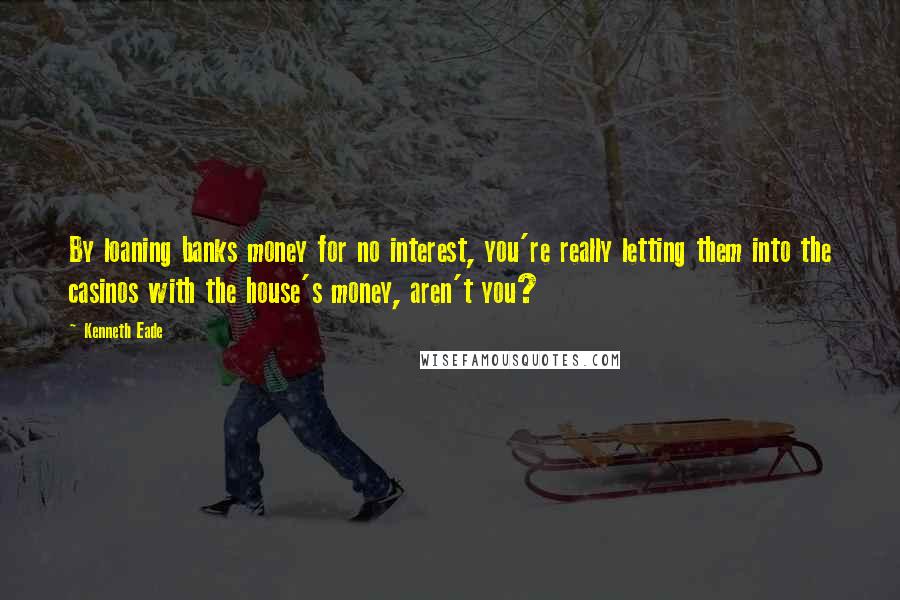 Kenneth Eade Quotes: By loaning banks money for no interest, you're really letting them into the casinos with the house's money, aren't you?