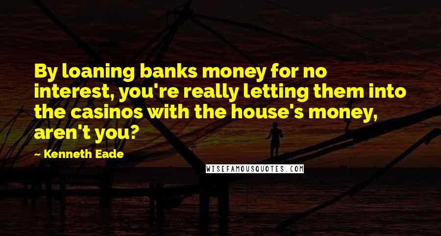 Kenneth Eade Quotes: By loaning banks money for no interest, you're really letting them into the casinos with the house's money, aren't you?