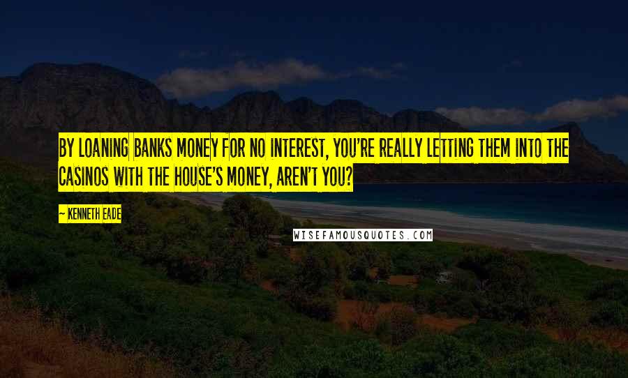 Kenneth Eade Quotes: By loaning banks money for no interest, you're really letting them into the casinos with the house's money, aren't you?