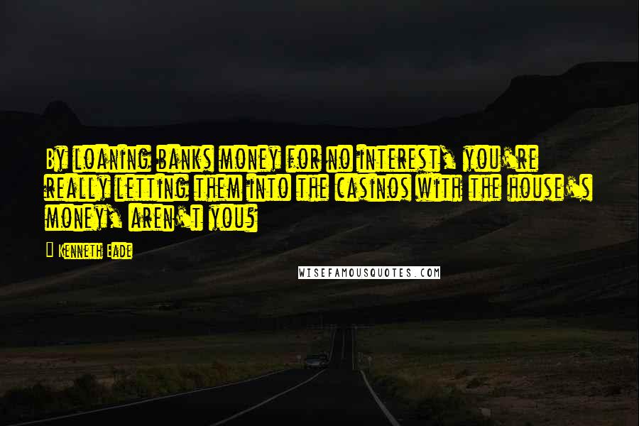Kenneth Eade Quotes: By loaning banks money for no interest, you're really letting them into the casinos with the house's money, aren't you?