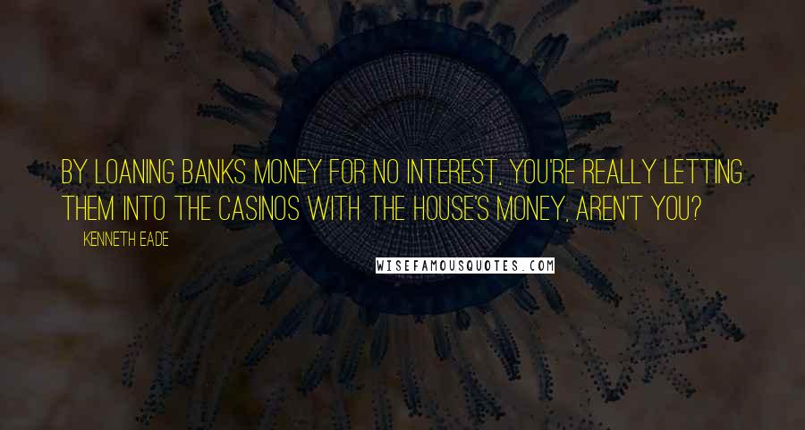 Kenneth Eade Quotes: By loaning banks money for no interest, you're really letting them into the casinos with the house's money, aren't you?