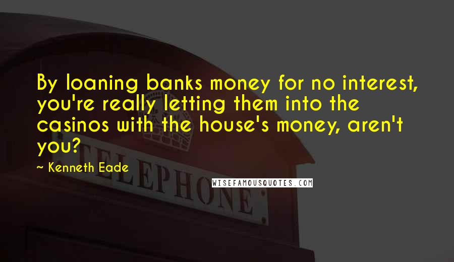 Kenneth Eade Quotes: By loaning banks money for no interest, you're really letting them into the casinos with the house's money, aren't you?