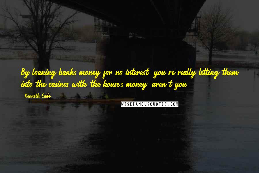 Kenneth Eade Quotes: By loaning banks money for no interest, you're really letting them into the casinos with the house's money, aren't you?